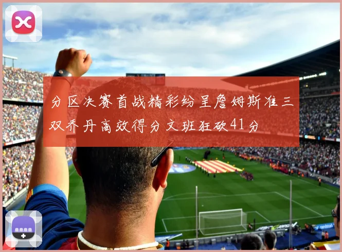 分区决赛首战精彩纷呈詹姆斯准三双乔丹高效得分文班狂砍41分