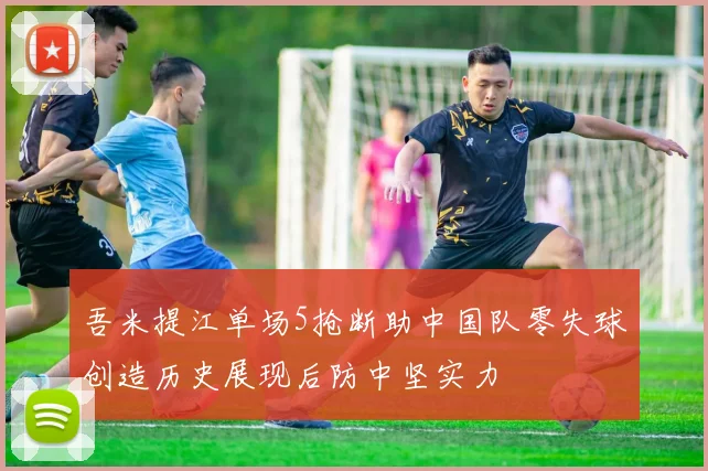 吾米提江单场5抢断助中国队零失球创造历史展现后防中坚实力