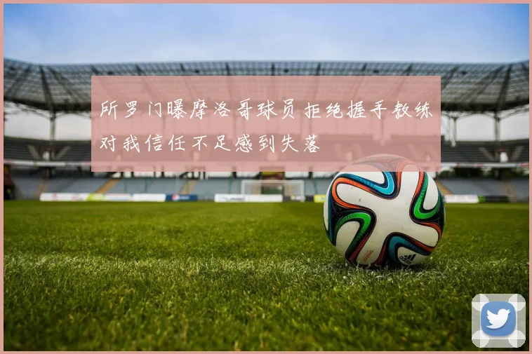 所罗门曝摩洛哥球员拒绝握手教练对我信任不足感到失落