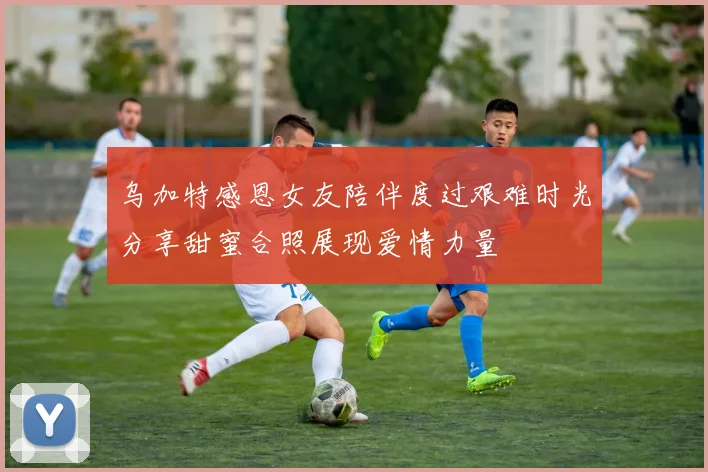 乌加特感恩女友陪伴度过艰难时光分享甜蜜合照展现爱情力量