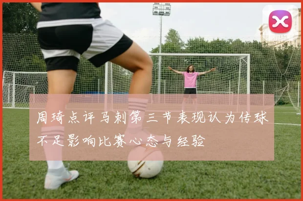 周琦点评马刺第三节表现认为传球不足影响比赛心态与经验