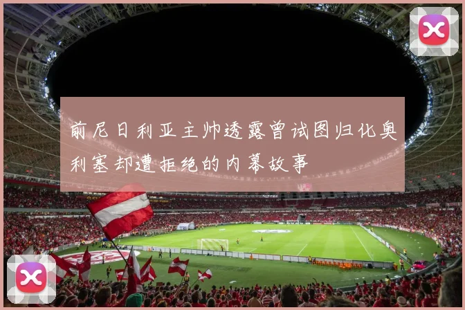 前尼日利亚主帅透露曾试图归化奥利塞却遭拒绝的内幕故事