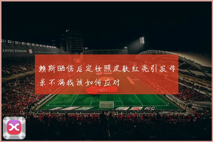 赖斯晒伤后定妆照皮肤红亮引发母亲不满我该如何应对
