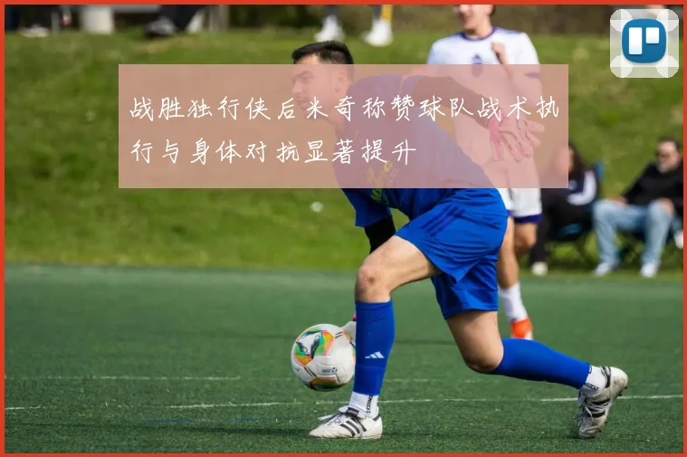 战胜独行侠后米奇称赞球队战术执行与身体对抗显著提升