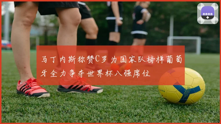 马丁内斯称赞C罗为国家队榜样葡萄牙全力争夺世界杯八强席位