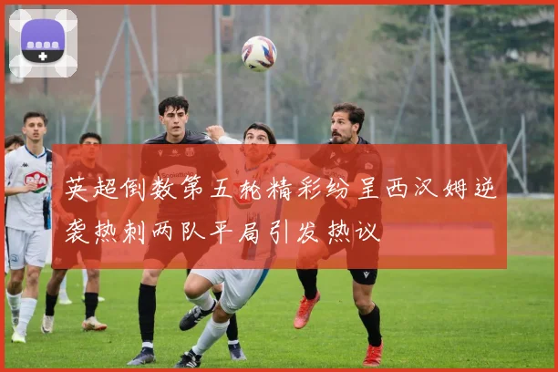 英超倒数第五轮精彩纷呈西汉姆逆袭热刺两队平局引发热议