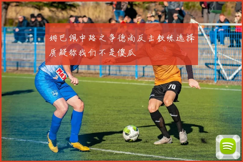 姆巴佩中路之争德尚反击教练选择质疑称我们不是傻瓜