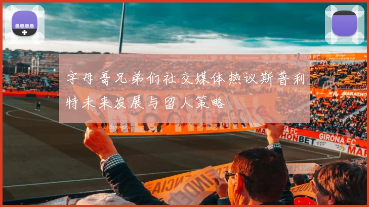字母哥兄弟们社交媒体热议斯普利特未来发展与留人策略