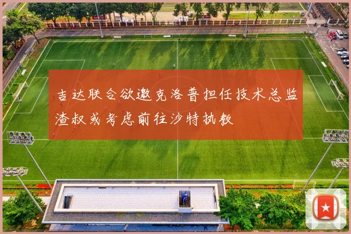 吉达联合欲邀克洛普担任技术总监渣叔或考虑前往沙特执教