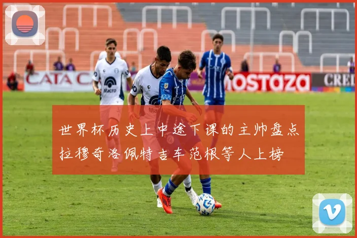 世界杯历史上中途下课的主帅盘点拉穆奇洛佩特吉车范根等人上榜