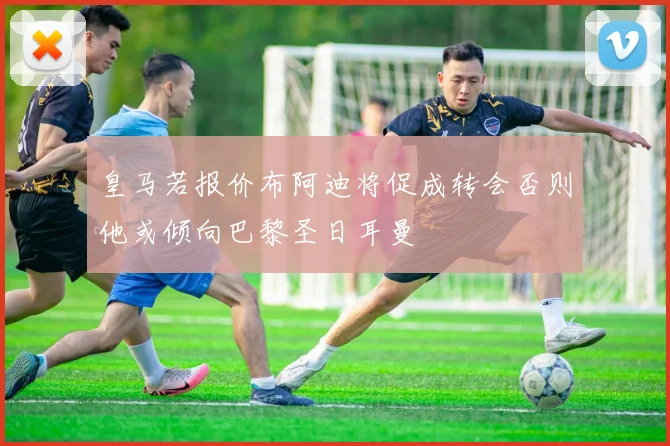 皇马若报价布阿迪将促成转会否则他或倾向巴黎圣日耳曼