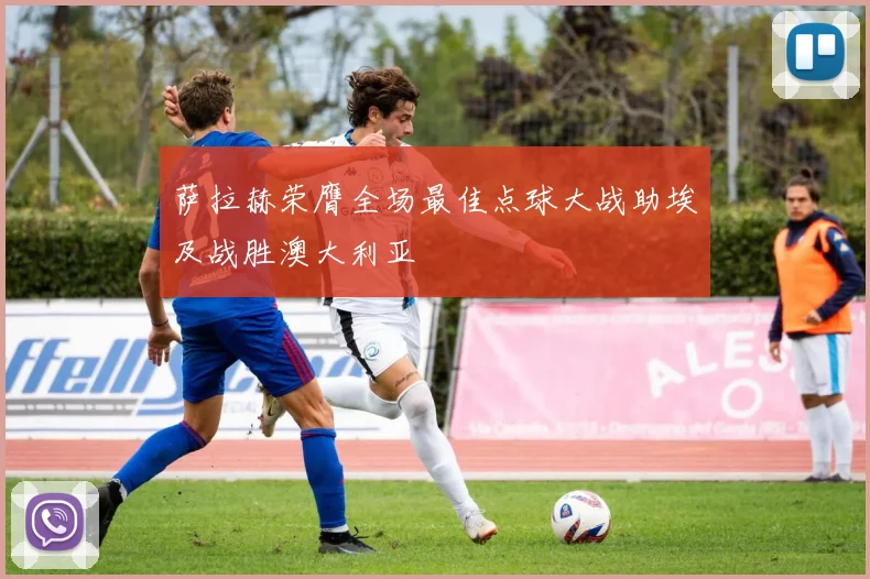 萨拉赫荣膺全场最佳点球大战助埃及战胜澳大利亚