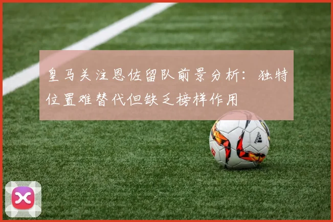 皇马关注恩佐留队前景分析：独特位置难替代但缺乏榜样作用