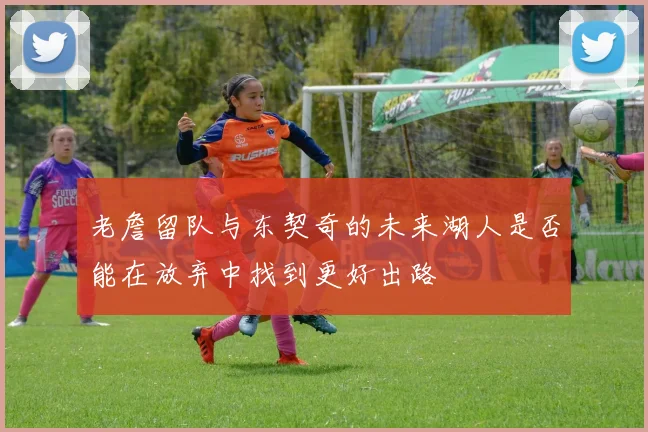 老詹留队与东契奇的未来湖人是否能在放弃中找到更好出路