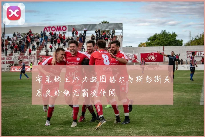 布莱顿主帅力挺图赫尔与斯彭斯关系良好绝无霸凌传闻