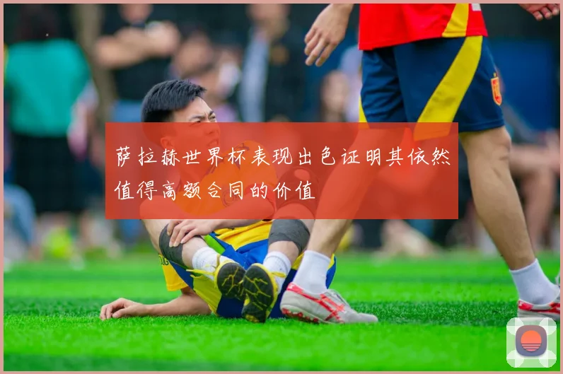 萨拉赫世界杯表现出色证明其依然值得高额合同的价值