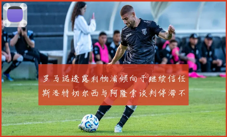 罗马诺透露利物浦倾向于继续信任斯洛特切尔西与阿隆索谈判停滞不前