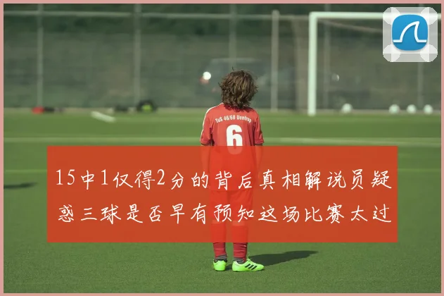 15中1仅得2分的背后真相解说员疑惑三球是否早有预知这场比赛太过抽象