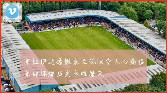 布拉伊达感慨米兰现状令人心痛俱乐部辉煌历史永难磨灭