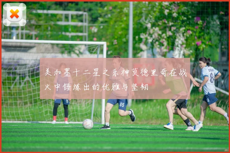 美加墨十二星之乐神莫德里奇在战火中锤炼出的优雅与坚韧