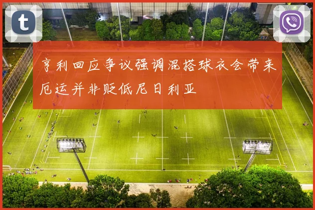 亨利回应争议强调混搭球衣会带来厄运并非贬低尼日利亚