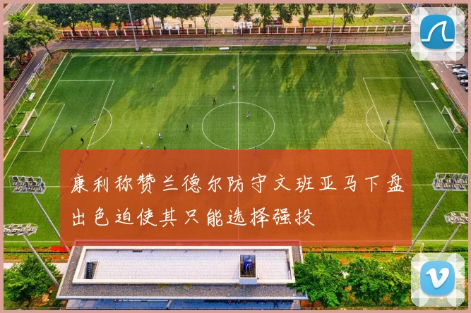 康利称赞兰德尔防守文班亚马下盘出色迫使其只能选择强投