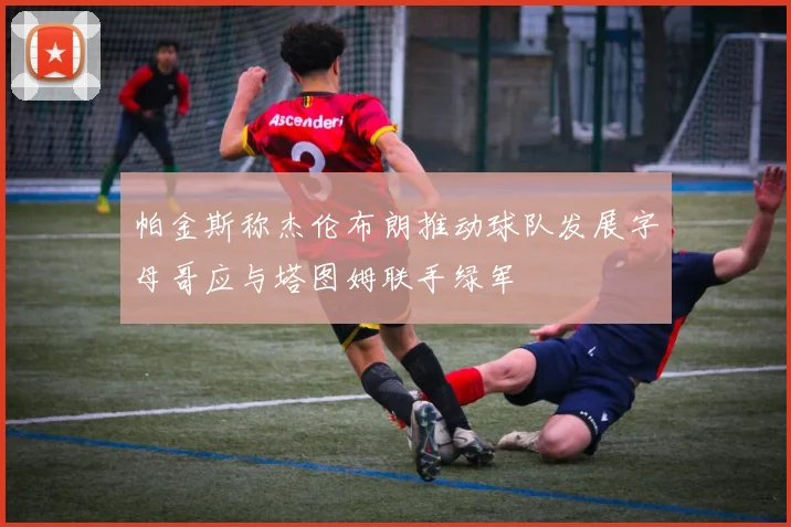 帕金斯称杰伦布朗推动球队发展字母哥应与塔图姆联手绿军