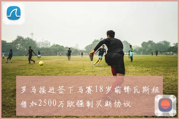 罗马接近签下马赛18岁前锋瓦斯租借加2500万欧强制买断协议