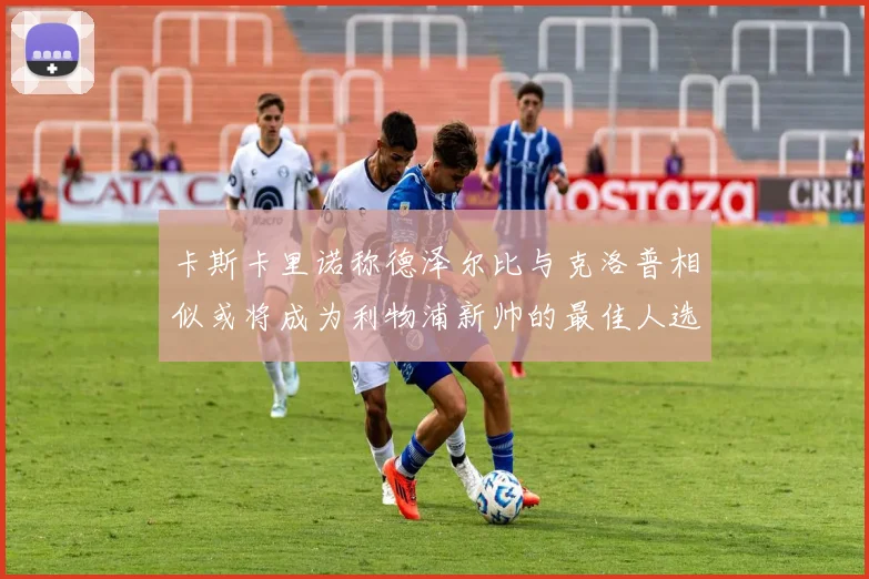 卡斯卡里诺称德泽尔比与克洛普相似或将成为利物浦新帅的最佳人选