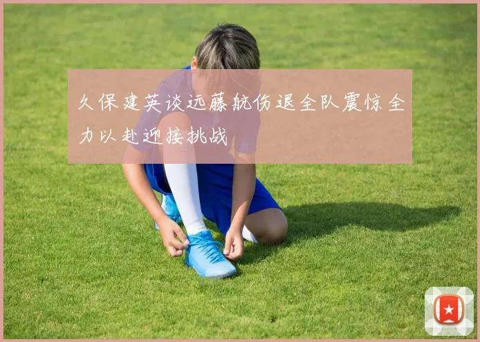 久保建英谈远藤航伤退全队震惊全力以赴迎接挑战