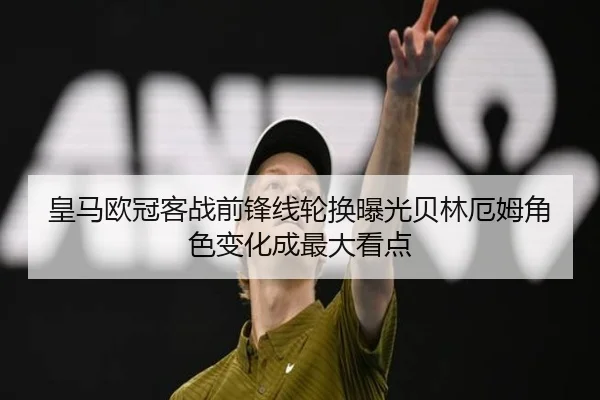 皇马欧冠客战前锋线轮换曝光贝林厄姆角色变化成最大看点